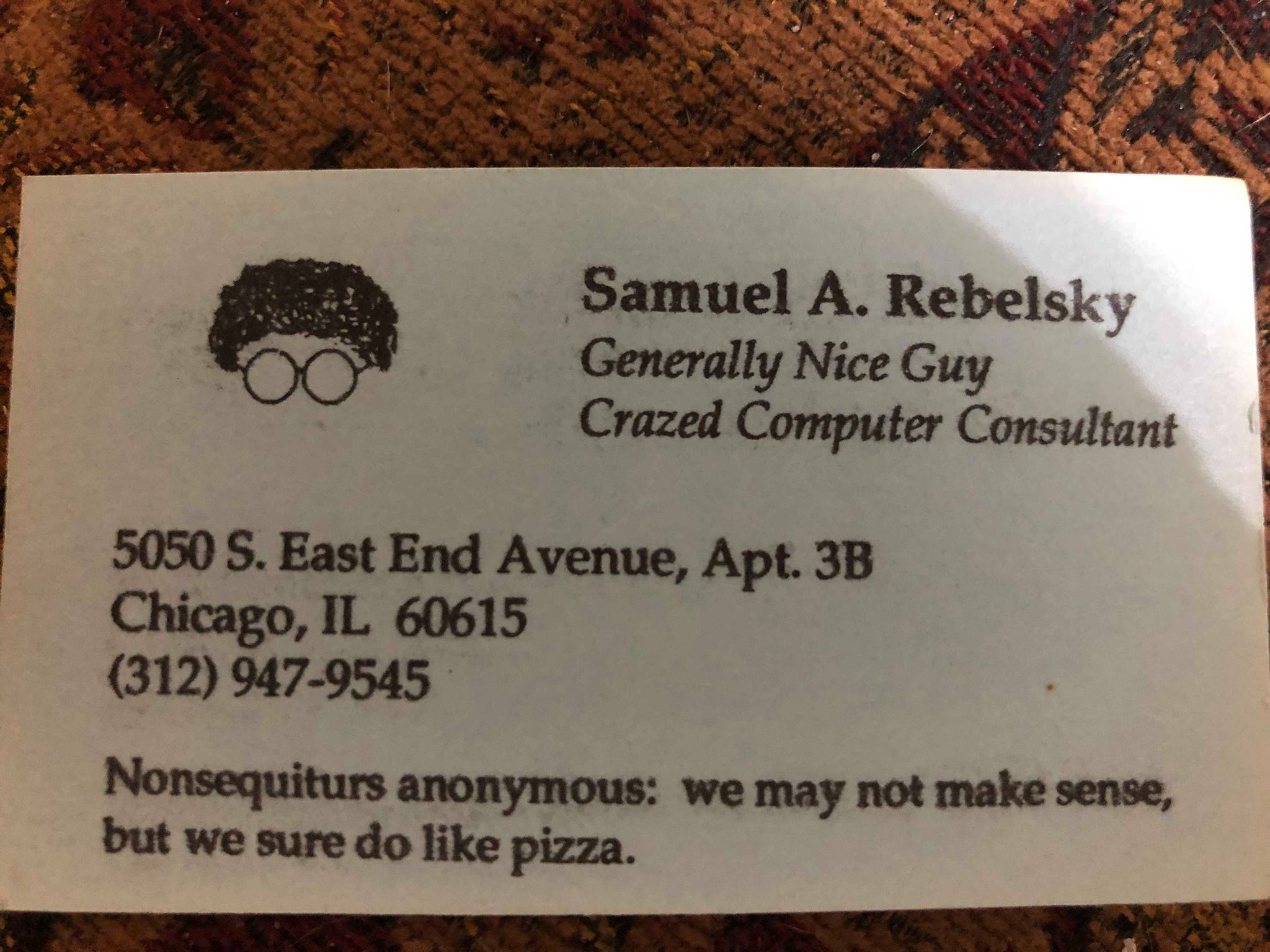 A business card. At
the top left corner is a drawing of curly hair and glasses.  At the top
right it says 'Samuel A. Rebelsky, newline, Generally Nice Guy, newline,
Crazed Computer Consultant'.  Below the drawing is an address of little import.  And below that is a saying: 'Nonsequiturs anonymous: we may not make sense, but we sure to like pizza.'